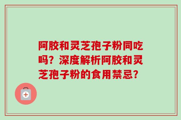 阿胶和灵芝孢子粉同吃吗？深度解析阿胶和灵芝孢子粉的食用禁忌？