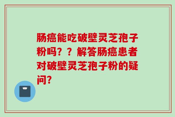 肠癌能吃破壁灵芝孢子粉吗？？解答肠癌患者对破壁灵芝孢子粉的疑问？