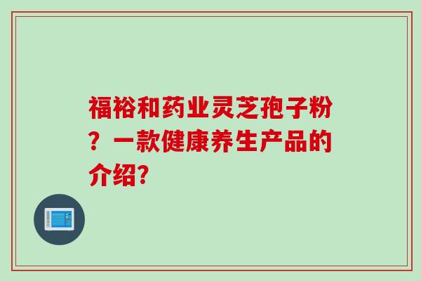 福裕和药业灵芝孢子粉？一款健康养生产品的介绍？