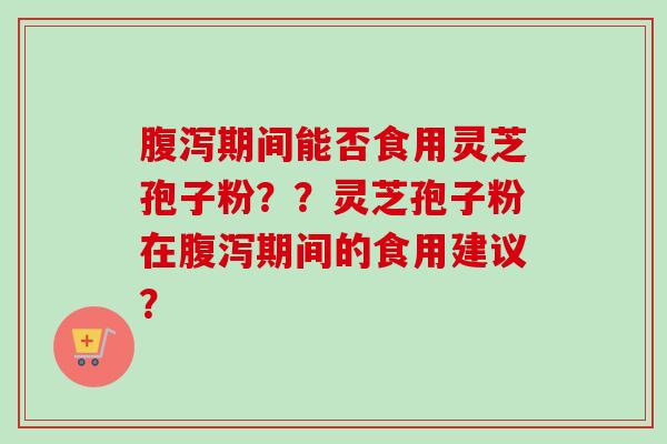 腹泻期间能否食用灵芝孢子粉？？灵芝孢子粉在腹泻期间的食用建议？