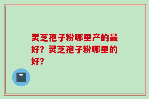 灵芝孢子粉哪里产的最好？灵芝孢子粉哪里的好？