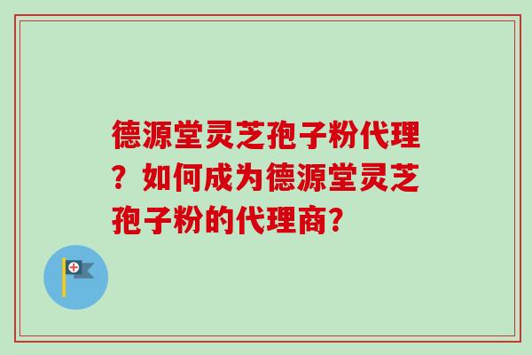 德源堂灵芝孢子粉代理？如何成为德源堂灵芝孢子粉的代理商？