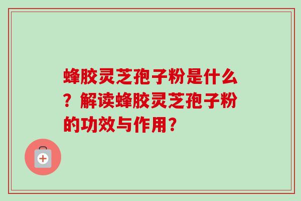 蜂胶灵芝孢子粉是什么？解读蜂胶灵芝孢子粉的功效与作用？