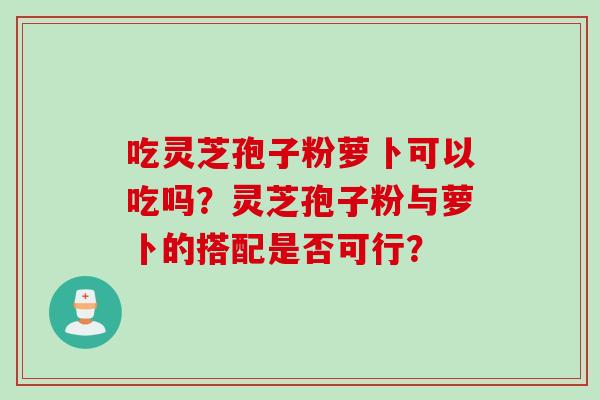 吃灵芝孢子粉萝卜可以吃吗？灵芝孢子粉与萝卜的搭配是否可行？