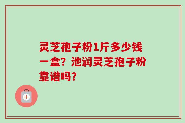 灵芝孢子粉1斤多少钱一盒？池润灵芝孢子粉靠谱吗？