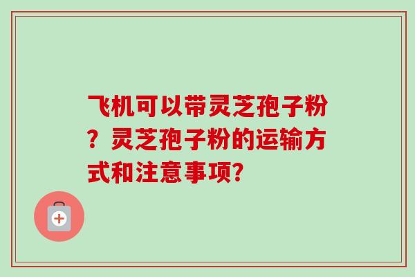 飞机可以带灵芝孢子粉？灵芝孢子粉的运输方式和注意事项？