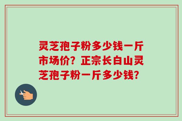 灵芝孢子粉多少钱一斤市场价？正宗长白山灵芝孢子粉一斤多少钱？