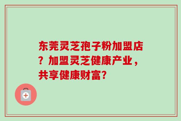 东莞灵芝孢子粉加盟店？加盟灵芝健康产业，共享健康财富？