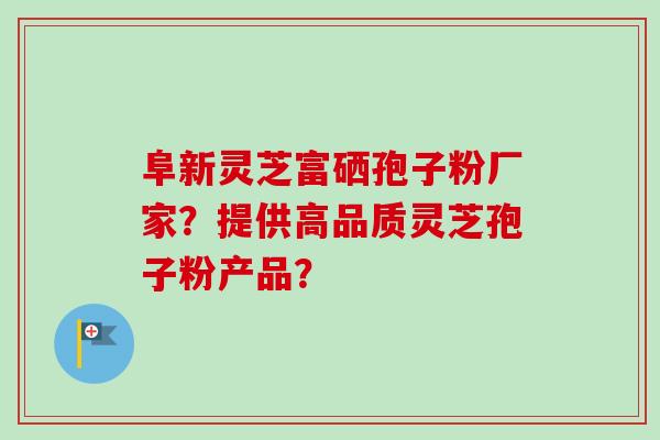 阜新灵芝富硒孢子粉厂家？提供高品质灵芝孢子粉产品？