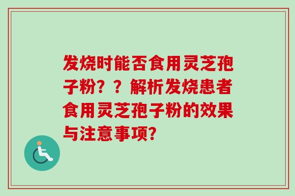 发烧时能否食用灵芝孢子粉？？解析发烧患者食用灵芝孢子粉的效果与注意事项？