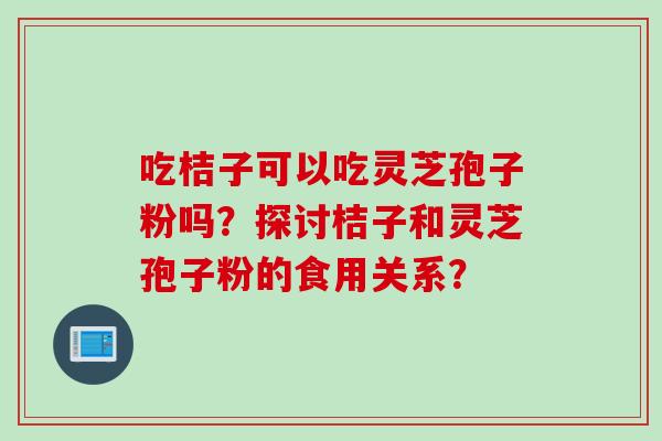 吃桔子可以吃灵芝孢子粉吗？探讨桔子和灵芝孢子粉的食用关系？