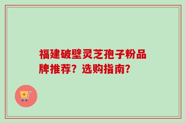 福建破壁灵芝孢子粉品牌推荐？选购指南？