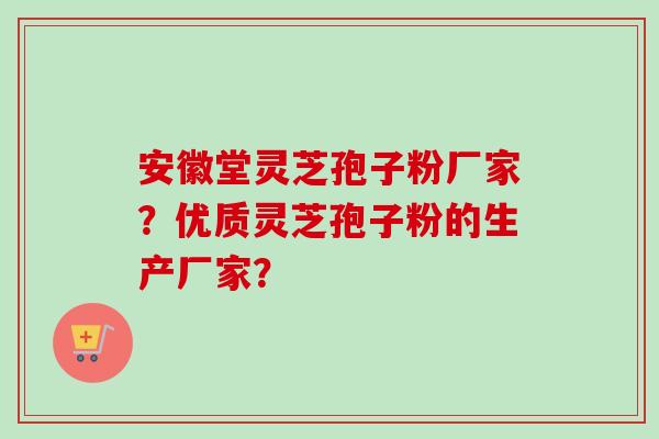 安徽堂灵芝孢子粉厂家？优质灵芝孢子粉的生产厂家？