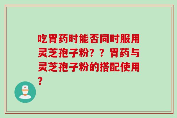 吃胃药时能否同时服用灵芝孢子粉？？胃药与灵芝孢子粉的搭配使用？
