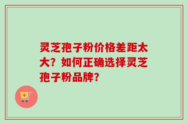 灵芝孢子粉价格差距太大？如何正确选择灵芝孢子粉品牌？