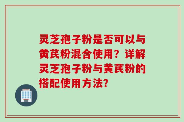 灵芝孢子粉是否可以与黄芪粉混合使用？详解灵芝孢子粉与黄芪粉的搭配使用方法？