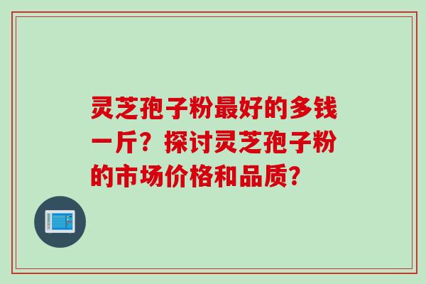 灵芝孢子粉最好的多钱一斤？探讨灵芝孢子粉的市场价格和品质？