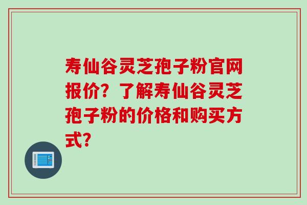 寿仙谷灵芝孢子粉官网报价？了解寿仙谷灵芝孢子粉的价格和购买方式？