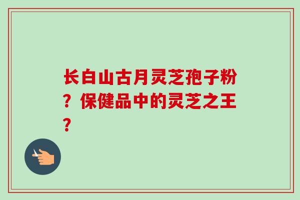 长白山古月灵芝孢子粉？保健品中的灵芝之王？