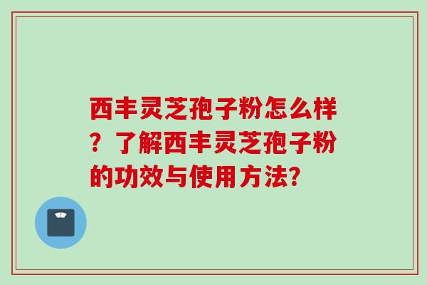 西丰灵芝孢子粉怎么样？了解西丰灵芝孢子粉的功效与使用方法？