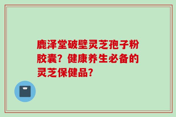 鹿泽堂破壁灵芝孢子粉胶囊？健康养生必备的灵芝保健品？