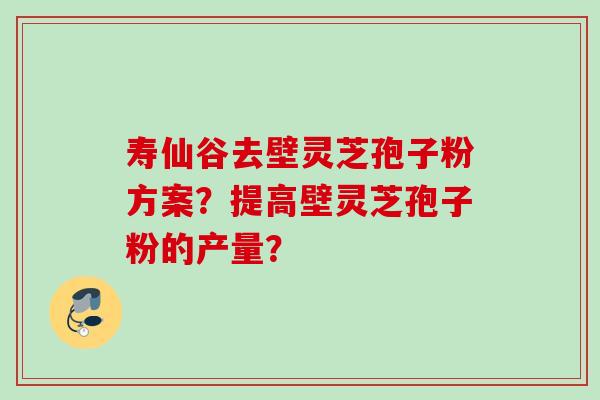 寿仙谷去壁灵芝孢子粉方案？提高壁灵芝孢子粉的产量？