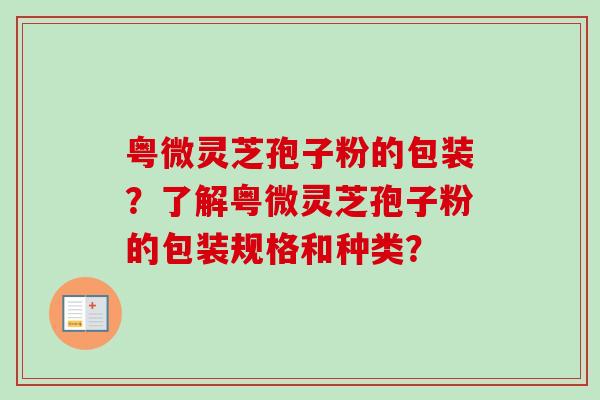 粤微灵芝孢子粉的包装？了解粤微灵芝孢子粉的包装规格和种类？