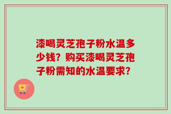 漆喝灵芝孢子粉水温多少钱？购买漆喝灵芝孢子粉需知的水温要求？