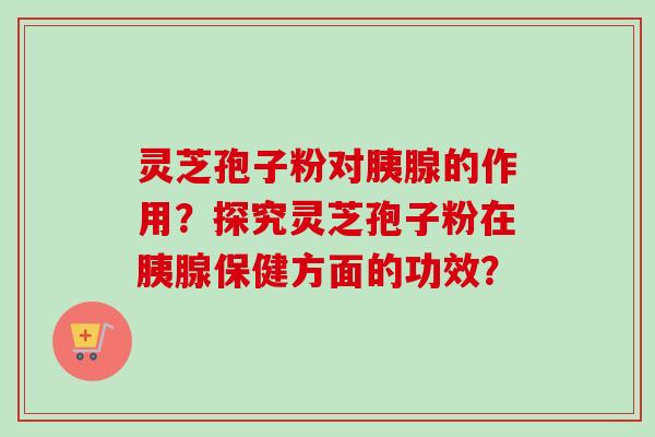 灵芝孢子粉对胰腺的作用？探究灵芝孢子粉在胰腺保健方面的功效？
