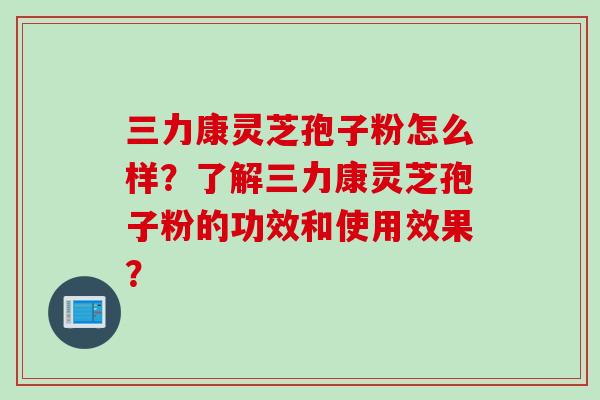 三力康灵芝孢子粉怎么样？了解三力康灵芝孢子粉的功效和使用效果？