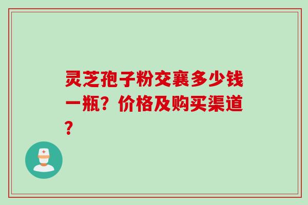 灵芝孢子粉交襄多少钱一瓶？价格及购买渠道？