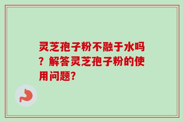灵芝孢子粉不融于水吗?解答灵芝孢子粉的使用问题? 灵芝孢子粉不融于水吗?解答灵芝孢子粉的使用问题?