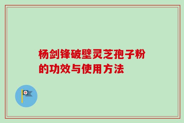 杨剑锋破壁灵芝孢子粉的功效与使用方法