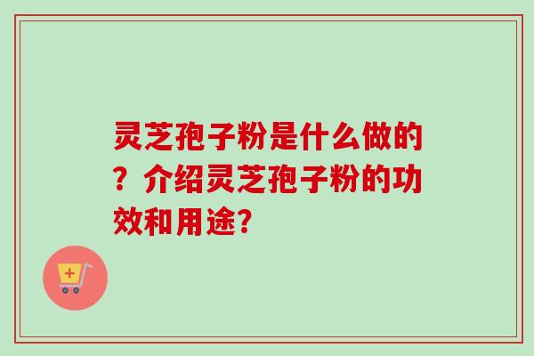 灵芝孢子粉是什么做的？介绍灵芝孢子粉的功效和用途？