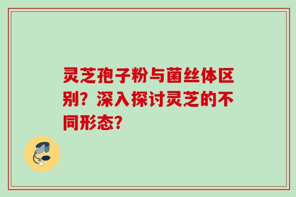 灵芝孢子粉与菌丝体区别？深入探讨灵芝的不同形态？