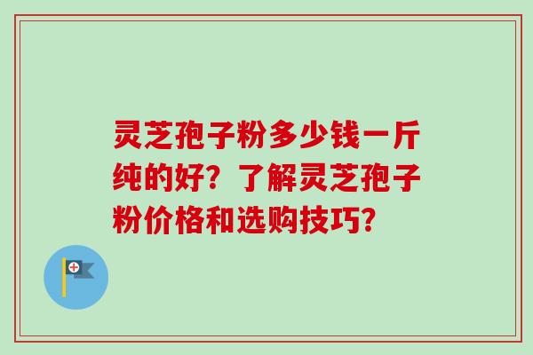 灵芝孢子粉多少钱一斤纯的好？了解灵芝孢子粉价格和选购技巧？