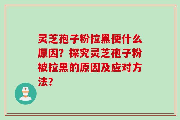 灵芝孢子粉拉黑便什么原因?探究灵芝孢子粉被拉黑的原因及应对方法? 灵芝孢子粉拉黑便什么原因?探究灵芝孢子粉被拉黑的原因及应对方法?