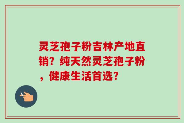 灵芝孢子粉吉林产地直销？纯天然灵芝孢子粉，健康生活首选？