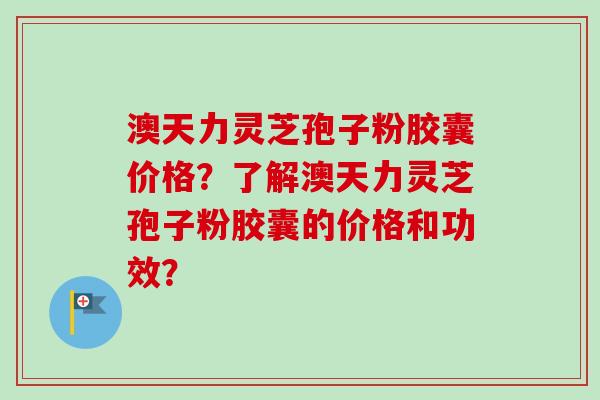 澳天力灵芝孢子粉胶囊价格？了解澳天力灵芝孢子粉胶囊的价格和功效？