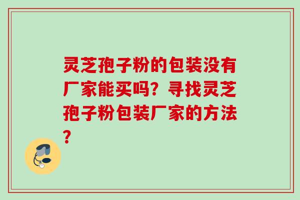灵芝孢子粉的包装没有厂家能买吗？寻找灵芝孢子粉包装厂家的方法？