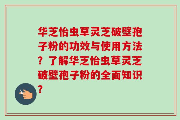 华芝怡虫草灵芝破壁孢子粉的功效与使用方法？了解华芝怡虫草灵芝破壁孢子粉的全面知识？