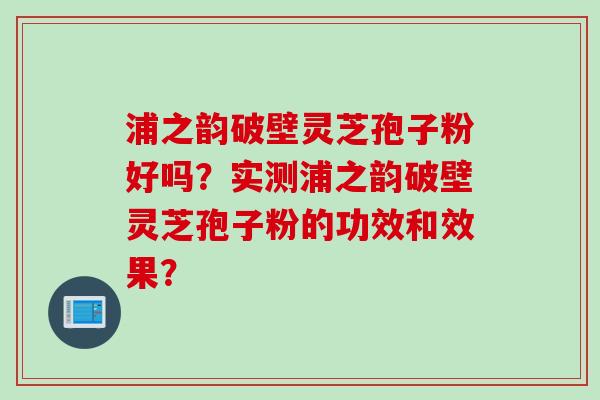 浦之韵破壁灵芝孢子粉好吗？实测浦之韵破壁灵芝孢子粉的功效和效果？