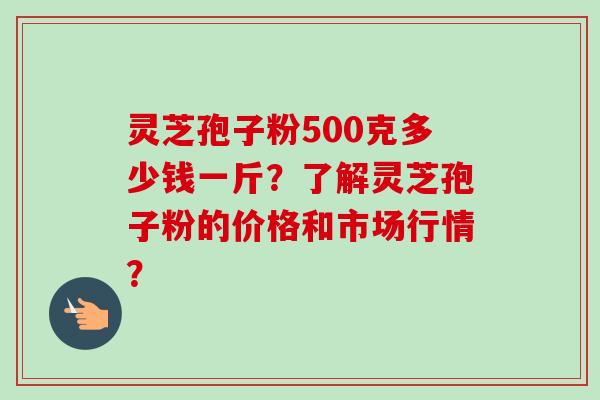 灵芝孢子粉500克多少钱一斤？了解灵芝孢子粉的价格和市场行情？