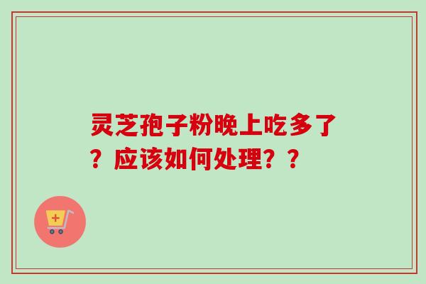 灵芝孢子粉晚上吃多了?应该如何处理?? 灵芝孢子粉晚上吃多了?应该如何处理??