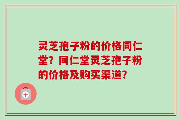 灵芝孢子粉的价格同仁堂？同仁堂灵芝孢子粉的价格及购买渠道？