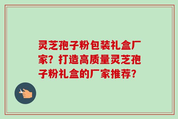 灵芝孢子粉包装礼盒厂家？打造高质量灵芝孢子粉礼盒的厂家推荐？