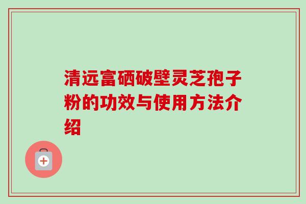清远富硒破壁灵芝孢子粉的功效与使用方法介绍