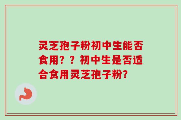 灵芝孢子粉初中生能否食用？？初中生是否适合食用灵芝孢子粉？