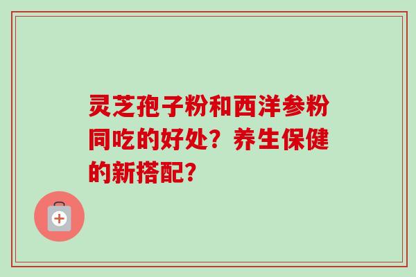 灵芝孢子粉和西洋参粉同吃的好处？养生保健的新搭配？