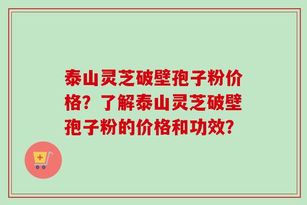 泰山灵芝破壁孢子粉价格？了解泰山灵芝破壁孢子粉的价格和功效？